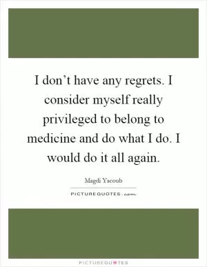 I don’t have any regrets. I consider myself really privileged to belong to medicine and do what I do. I would do it all again Picture Quote #1