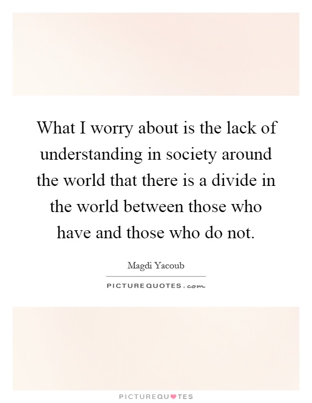 What I worry about is the lack of understanding in society around the world that there is a divide in the world between those who have and those who do not Picture Quote #1