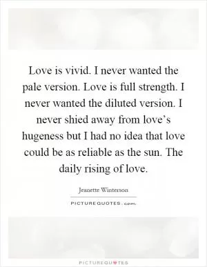 Love is vivid. I never wanted the pale version. Love is full strength. I never wanted the diluted version. I never shied away from love’s hugeness but I had no idea that love could be as reliable as the sun. The daily rising of love Picture Quote #1
