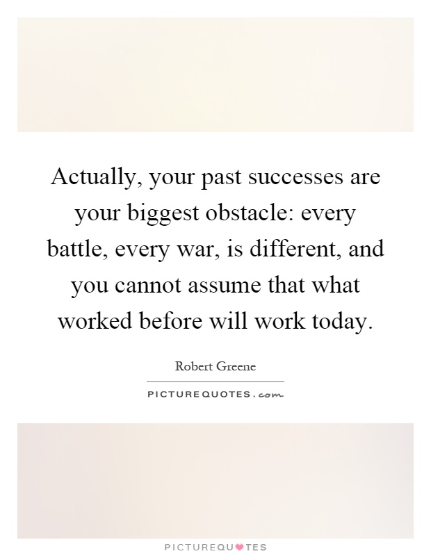 Actually, your past successes are your biggest obstacle: every battle, every war, is different, and you cannot assume that what worked before will work today Picture Quote #1