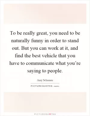 To be really great, you need to be naturally funny in order to stand out. But you can work at it, and find the best vehicle that you have to communicate what you’re saying to people Picture Quote #1