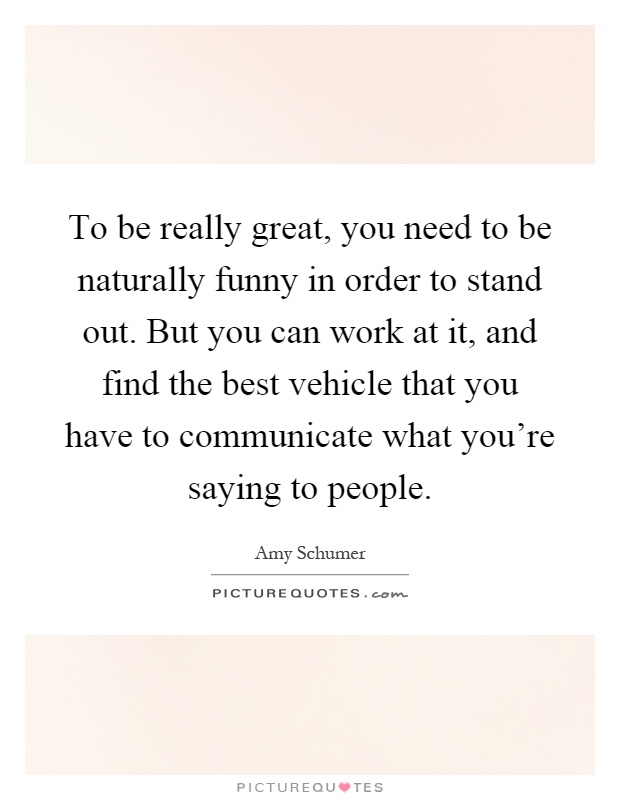 To be really great, you need to be naturally funny in order to stand out. But you can work at it, and find the best vehicle that you have to communicate what you're saying to people Picture Quote #1