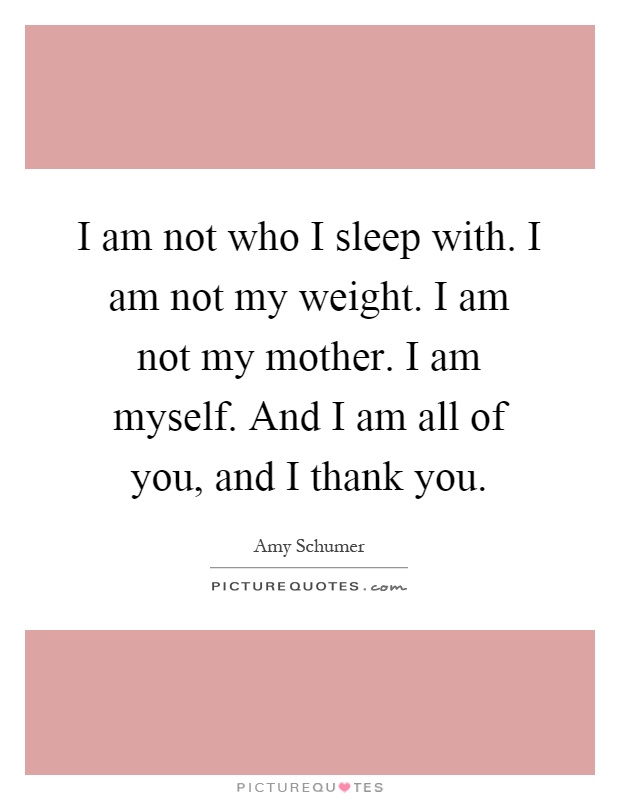 I am not who I sleep with. I am not my weight. I am not my mother. I am myself. And I am all of you, and I thank you Picture Quote #1