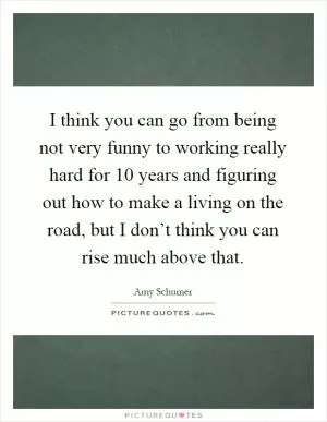 I think you can go from being not very funny to working really hard for 10 years and figuring out how to make a living on the road, but I don’t think you can rise much above that Picture Quote #1