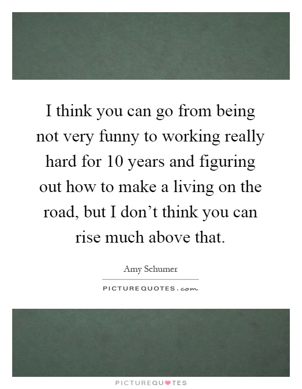 I think you can go from being not very funny to working really hard for 10 years and figuring out how to make a living on the road, but I don't think you can rise much above that Picture Quote #1