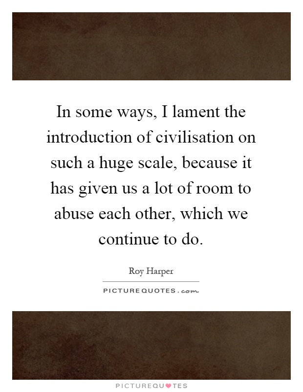 In some ways, I lament the introduction of civilisation on such a huge scale, because it has given us a lot of room to abuse each other, which we continue to do Picture Quote #1