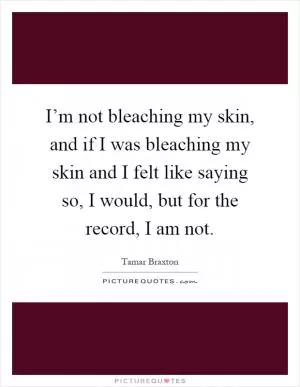 I’m not bleaching my skin, and if I was bleaching my skin and I felt like saying so, I would, but for the record, I am not Picture Quote #1