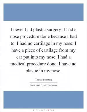 I never had plastic surgery. I had a nose procedure done because I had to. I had no cartilage in my nose; I have a piece of cartilage from my ear put into my nose. I had a medical procedure done. I have no plastic in my nose Picture Quote #1