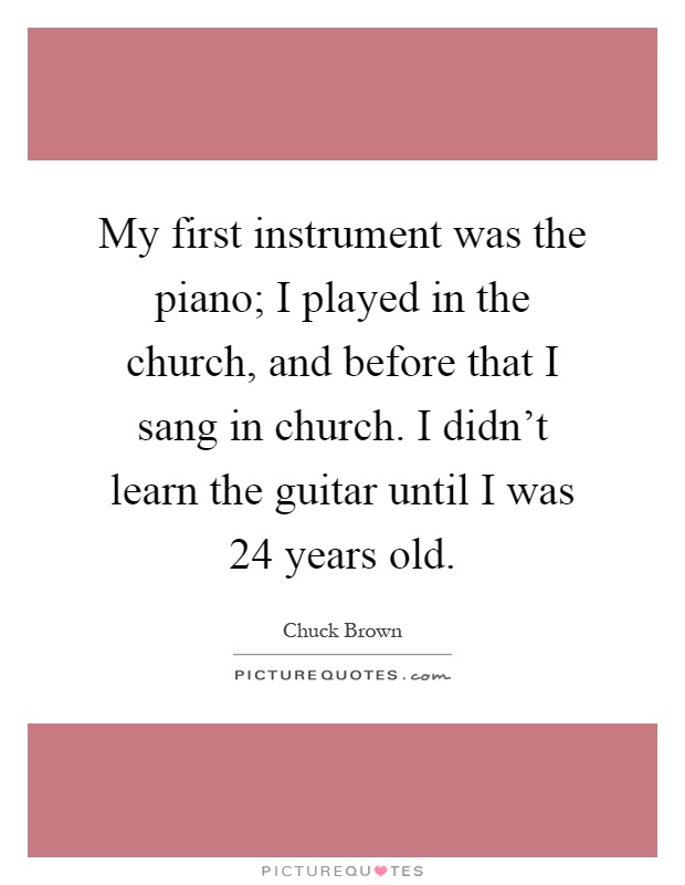 My first instrument was the piano; I played in the church, and before that I sang in church. I didn't learn the guitar until I was 24 years old Picture Quote #1