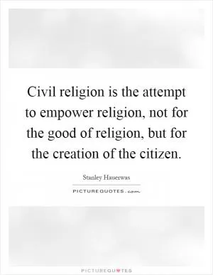 Civil religion is the attempt to empower religion, not for the good of religion, but for the creation of the citizen Picture Quote #1