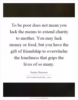 To be poor does not mean you lack the means to extend charity to another. You may lack money or food, but you have the gift of friendship to overwhelm the loneliness that grips the lives of so many Picture Quote #1
