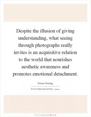 Despite the illusion of giving understanding, what seeing through photographs really invites is an acquisitive relation to the world that nourishes aesthetic awareness and promotes emotional detachment Picture Quote #1