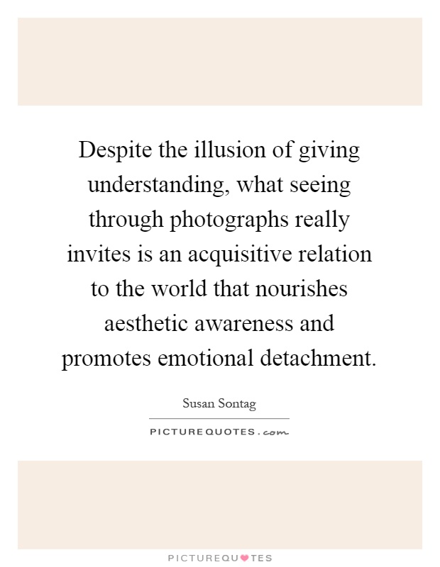 Despite the illusion of giving understanding, what seeing through photographs really invites is an acquisitive relation to the world that nourishes aesthetic awareness and promotes emotional detachment Picture Quote #1