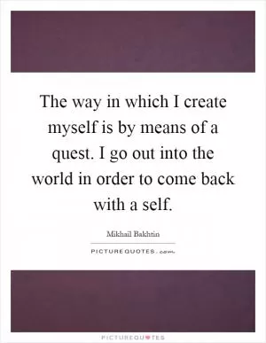 The way in which I create myself is by means of a quest. I go out into the world in order to come back with a self Picture Quote #1