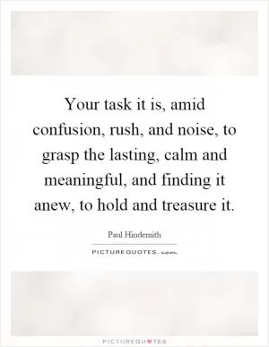 Your task it is, amid confusion, rush, and noise, to grasp the lasting, calm and meaningful, and finding it anew, to hold and treasure it Picture Quote #1