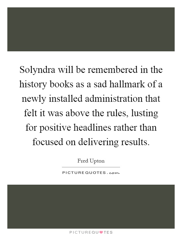 Solyndra will be remembered in the history books as a sad hallmark of a newly installed administration that felt it was above the rules, lusting for positive headlines rather than focused on delivering results Picture Quote #1