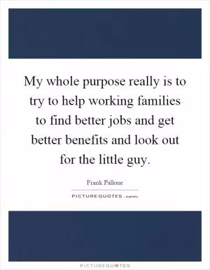My whole purpose really is to try to help working families to find better jobs and get better benefits and look out for the little guy Picture Quote #1