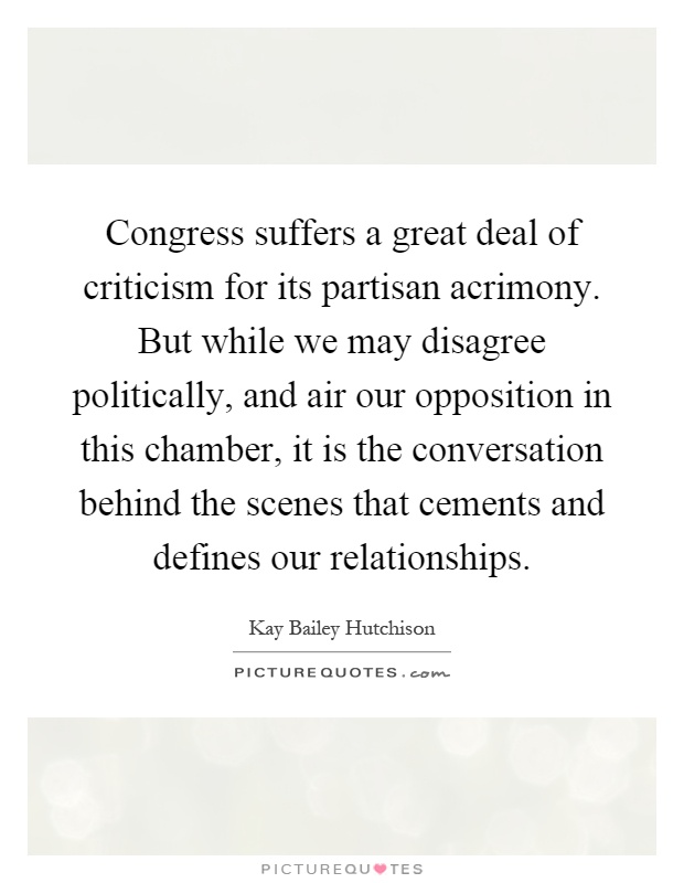 Congress suffers a great deal of criticism for its partisan acrimony. But while we may disagree politically, and air our opposition in this chamber, it is the conversation behind the scenes that cements and defines our relationships Picture Quote #1