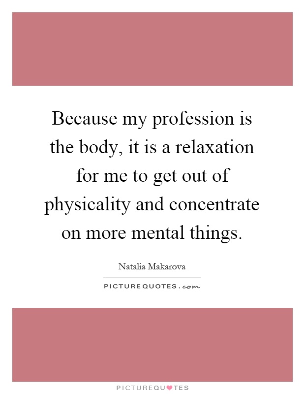 Because my profession is the body, it is a relaxation for me to get out of physicality and concentrate on more mental things Picture Quote #1