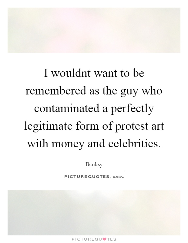 I wouldnt want to be remembered as the guy who contaminated a perfectly legitimate form of protest art with money and celebrities Picture Quote #1