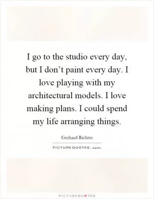 I go to the studio every day, but I don’t paint every day. I love playing with my architectural models. I love making plans. I could spend my life arranging things Picture Quote #1