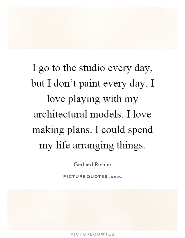 I go to the studio every day, but I don't paint every day. I love playing with my architectural models. I love making plans. I could spend my life arranging things Picture Quote #1