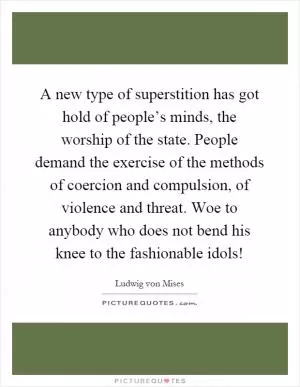 A new type of superstition has got hold of people’s minds, the worship of the state. People demand the exercise of the methods of coercion and compulsion, of violence and threat. Woe to anybody who does not bend his knee to the fashionable idols! Picture Quote #1