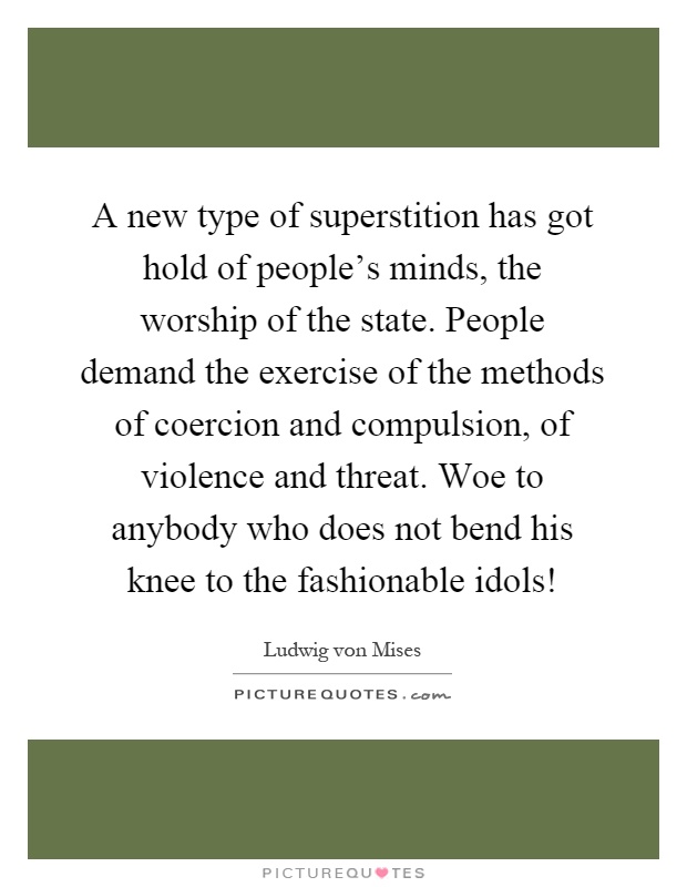 A new type of superstition has got hold of people's minds, the worship of the state. People demand the exercise of the methods of coercion and compulsion, of violence and threat. Woe to anybody who does not bend his knee to the fashionable idols! Picture Quote #1