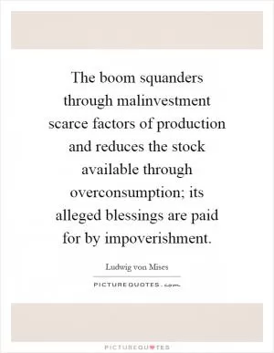 The boom squanders through malinvestment scarce factors of production and reduces the stock available through overconsumption; its alleged blessings are paid for by impoverishment Picture Quote #1