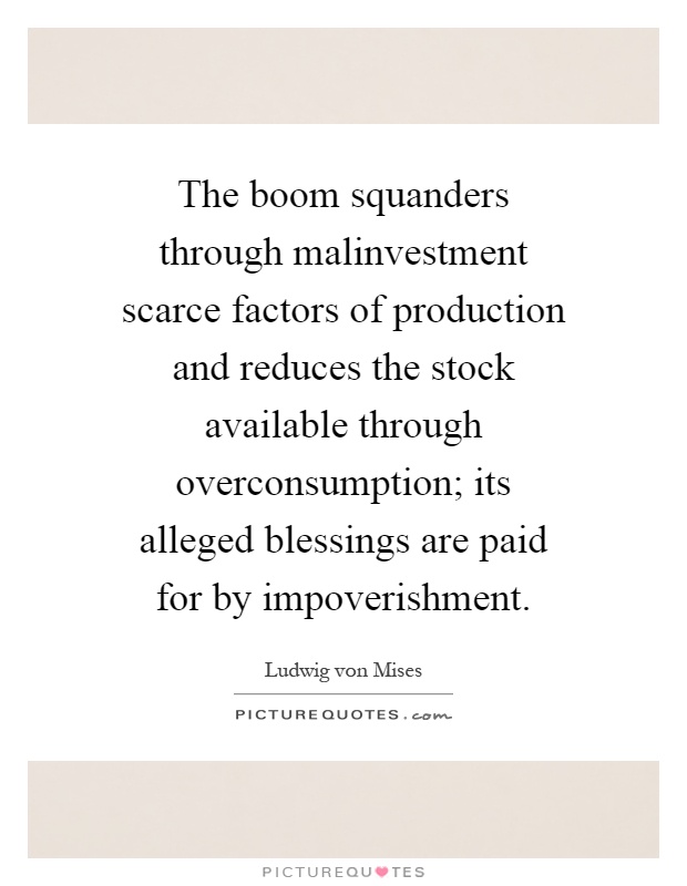 The boom squanders through malinvestment scarce factors of production and reduces the stock available through overconsumption; its alleged blessings are paid for by impoverishment Picture Quote #1