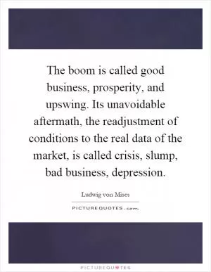 The boom is called good business, prosperity, and upswing. Its unavoidable aftermath, the readjustment of conditions to the real data of the market, is called crisis, slump, bad business, depression Picture Quote #1