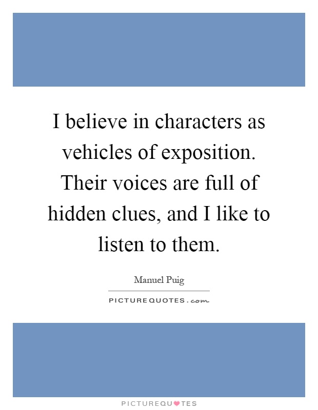 I believe in characters as vehicles of exposition. Their voices are full of hidden clues, and I like to listen to them Picture Quote #1