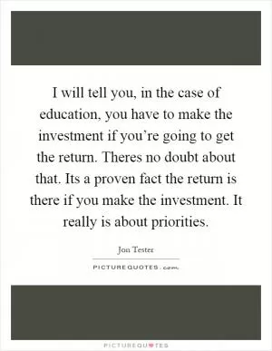 I will tell you, in the case of education, you have to make the investment if you’re going to get the return. Theres no doubt about that. Its a proven fact the return is there if you make the investment. It really is about priorities Picture Quote #1