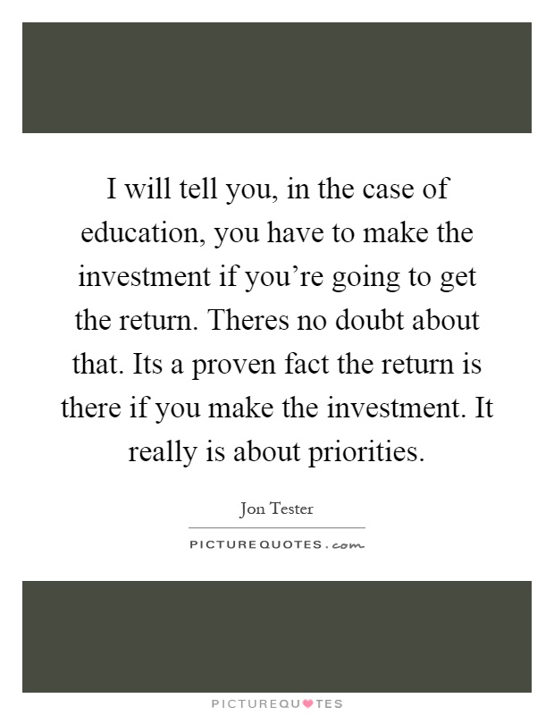 I will tell you, in the case of education, you have to make the investment if you're going to get the return. Theres no doubt about that. Its a proven fact the return is there if you make the investment. It really is about priorities Picture Quote #1