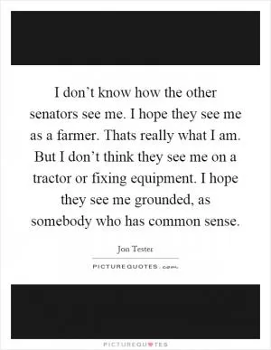 I don’t know how the other senators see me. I hope they see me as a farmer. Thats really what I am. But I don’t think they see me on a tractor or fixing equipment. I hope they see me grounded, as somebody who has common sense Picture Quote #1