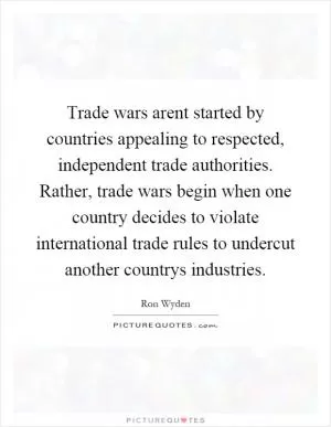 Trade wars arent started by countries appealing to respected, independent trade authorities. Rather, trade wars begin when one country decides to violate international trade rules to undercut another countrys industries Picture Quote #1