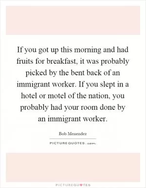 If you got up this morning and had fruits for breakfast, it was probably picked by the bent back of an immigrant worker. If you slept in a hotel or motel of the nation, you probably had your room done by an immigrant worker Picture Quote #1