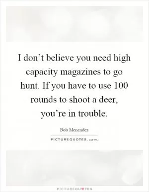 I don’t believe you need high capacity magazines to go hunt. If you have to use 100 rounds to shoot a deer, you’re in trouble Picture Quote #1