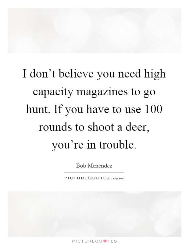 I don't believe you need high capacity magazines to go hunt. If you have to use 100 rounds to shoot a deer, you're in trouble Picture Quote #1