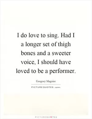 I do love to sing. Had I a longer set of thigh bones and a sweeter voice, I should have loved to be a performer Picture Quote #1