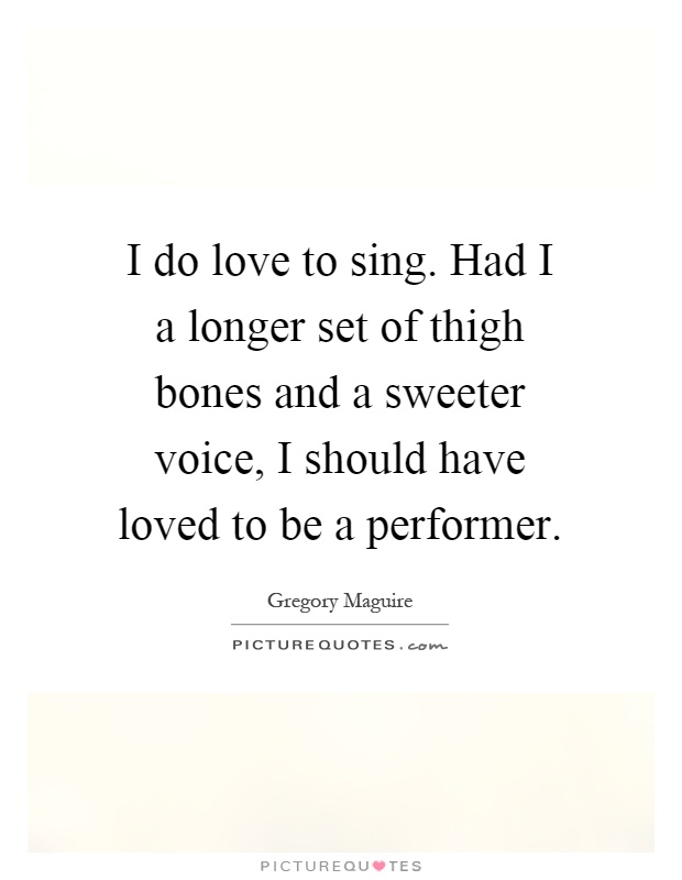 I do love to sing. Had I a longer set of thigh bones and a sweeter voice, I should have loved to be a performer Picture Quote #1