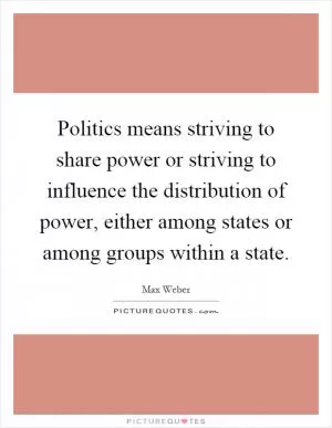 Politics means striving to share power or striving to influence the distribution of power, either among states or among groups within a state Picture Quote #1