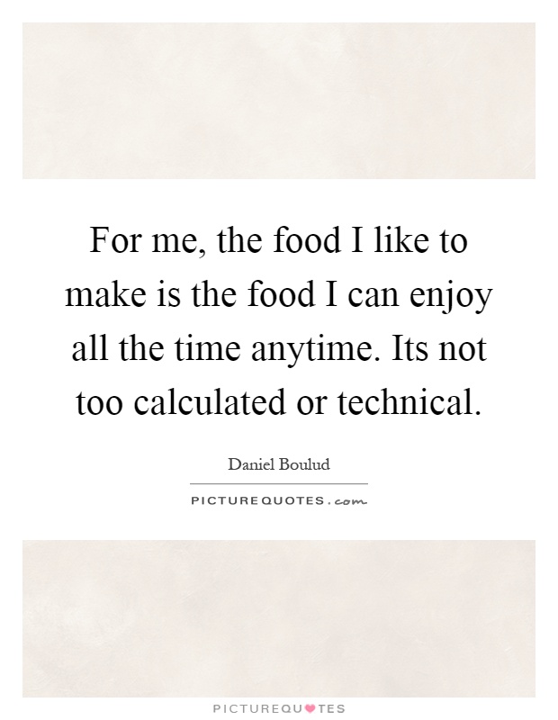 For me, the food I like to make is the food I can enjoy all the time anytime. Its not too calculated or technical Picture Quote #1