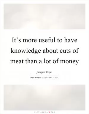 It’s more useful to have knowledge about cuts of meat than a lot of money Picture Quote #1