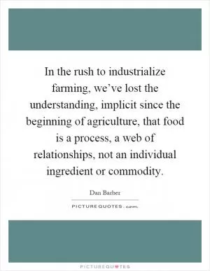 In the rush to industrialize farming, we’ve lost the understanding, implicit since the beginning of agriculture, that food is a process, a web of relationships, not an individual ingredient or commodity Picture Quote #1