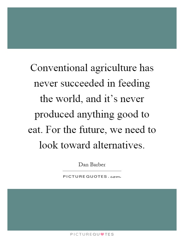 Conventional agriculture has never succeeded in feeding the world, and it's never produced anything good to eat. For the future, we need to look toward alternatives Picture Quote #1