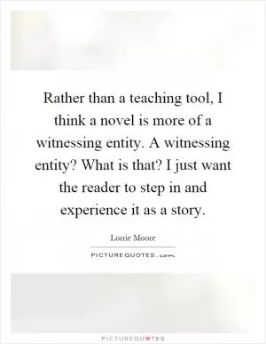 Rather than a teaching tool, I think a novel is more of a witnessing entity. A witnessing entity? What is that? I just want the reader to step in and experience it as a story Picture Quote #1