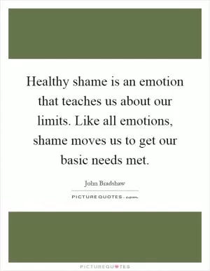 Healthy shame is an emotion that teaches us about our limits. Like all emotions, shame moves us to get our basic needs met Picture Quote #1