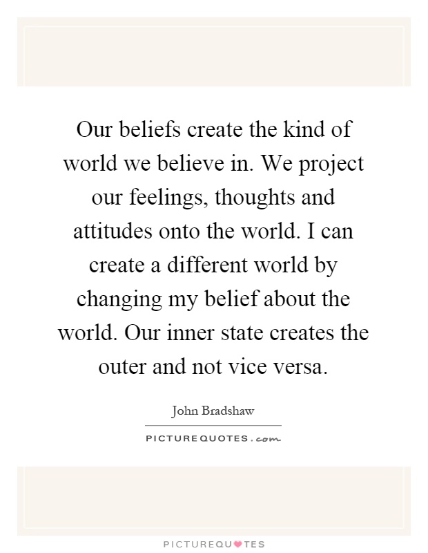 Our beliefs create the kind of world we believe in. We project our feelings, thoughts and attitudes onto the world. I can create a different world by changing my belief about the world. Our inner state creates the outer and not vice versa Picture Quote #1