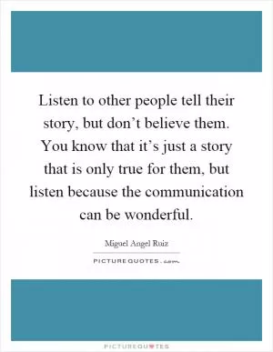 Listen to other people tell their story, but don’t believe them. You know that it’s just a story that is only true for them, but listen because the communication can be wonderful Picture Quote #1